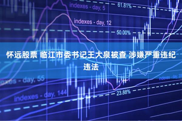 怀远股票 临江市委书记王大泉被查 涉嫌严重违纪违法