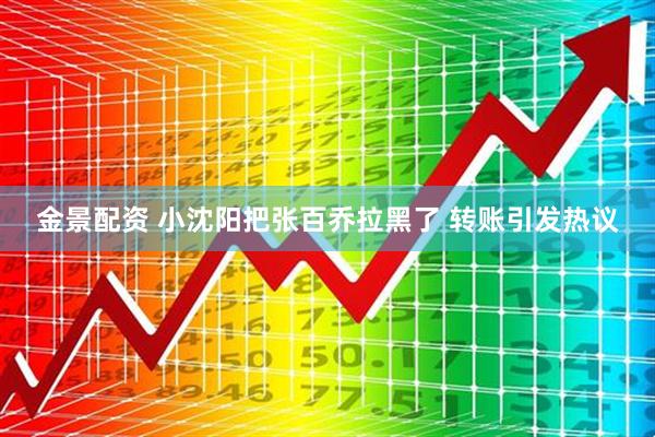 金景配资 小沈阳把张百乔拉黑了 转账引发热议