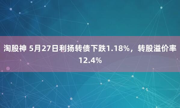 淘股神 5月27日利扬转债下跌1.18%，转股溢价率12.4%