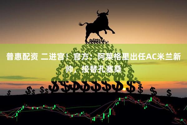 普惠配资 二进宫！官方：阿莱格里出任AC米兰新帅，接替孔塞桑