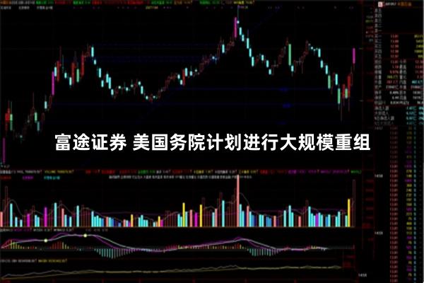 富途证券 美国务院计划进行大规模重组