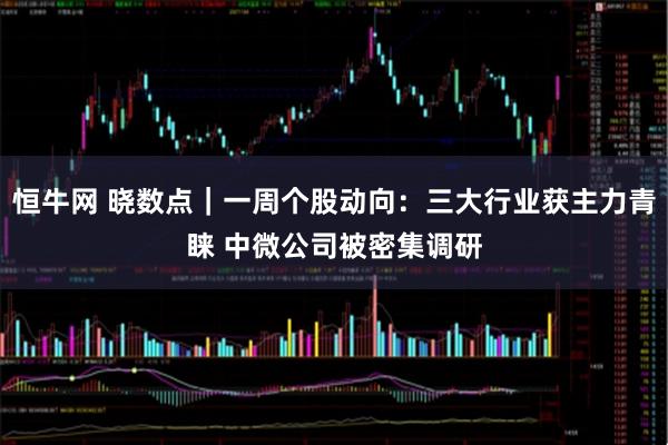 恒牛网 晓数点｜一周个股动向：三大行业获主力青睐 中微公司被密集调研