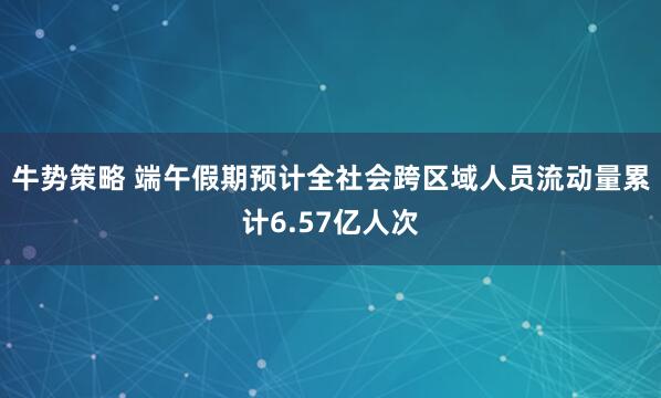 牛势策略 端午假期预计全社会跨区域人员流动量累计6.57亿人次