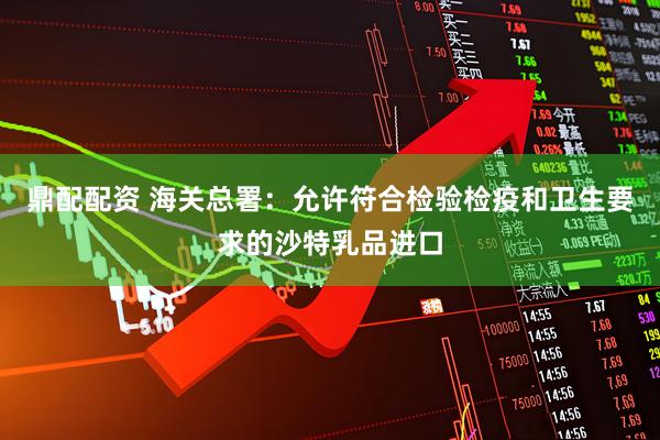 鼎配配资 海关总署：允许符合检验检疫和卫生要求的沙特乳品进口