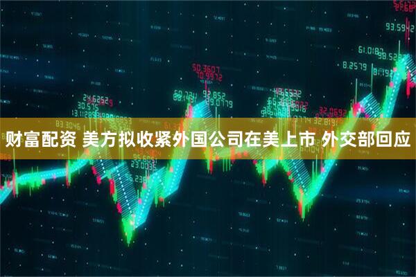 财富配资 美方拟收紧外国公司在美上市 外交部回应