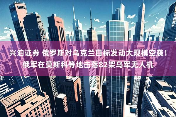 兴泊证券 俄罗斯对乌克兰目标发动大规模空袭！俄军在莫斯科等地击落82架乌军无人机