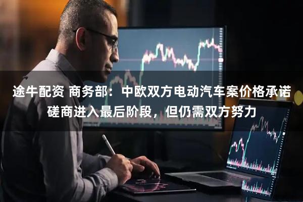途牛配资 商务部：中欧双方电动汽车案价格承诺磋商进入最后阶段，但仍需双方努力