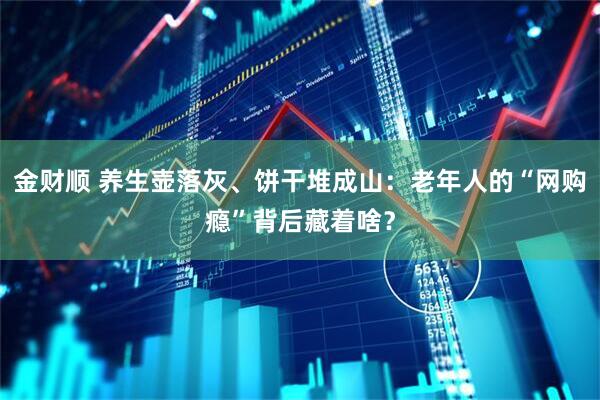 金财顺 养生壶落灰、饼干堆成山：老年人的“网购瘾”背后藏着啥？