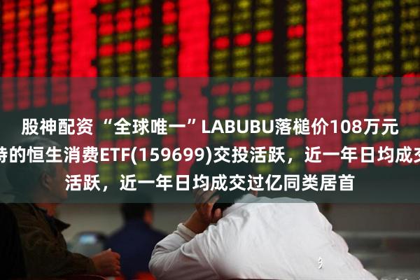 股神配资 “全球唯一”LABUBU落槌价108万元！重仓泡泡玛特的恒生消费ETF(159699)交投活跃，近一年日均成交过亿同类居首