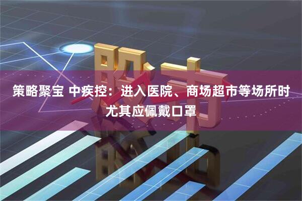 策略聚宝 中疾控：进入医院、商场超市等场所时尤其应佩戴口罩