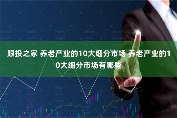 跟投之家 养老产业的10大细分市场 养老产业的10大细分市场有哪些