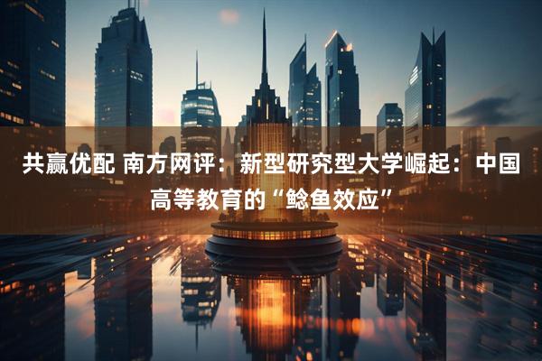 共赢优配 南方网评：新型研究型大学崛起：中国高等教育的“鲶鱼效应”