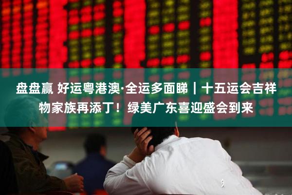 盘盘赢 好运粤港澳·全运多面睇｜十五运会吉祥物家族再添丁！绿美广东喜迎盛会到来