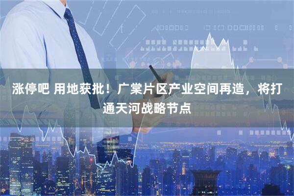 涨停吧 用地获批！广棠片区产业空间再造，将打通天河战略节点