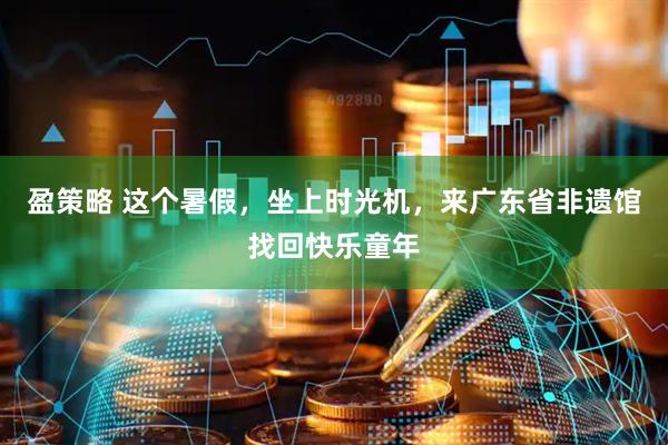 盈策略 这个暑假，坐上时光机，来广东省非遗馆找回快乐童年