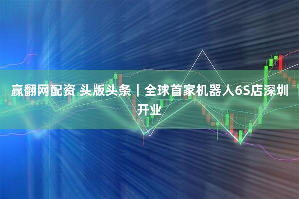 赢翻网配资 头版头条｜全球首家机器人6S店深圳开业