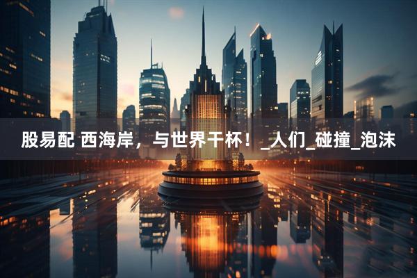 股易配 西海岸，与世界干杯！_人们_碰撞_泡沫