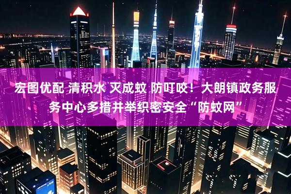 宏图优配 清积水 灭成蚊 防叮咬！大朗镇政务服务中心多措并举织密安全“防蚊网”
