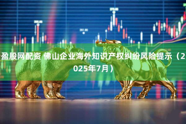 盈股网配资 佛山企业海外知识产权纠纷风险提示（2025年7月）