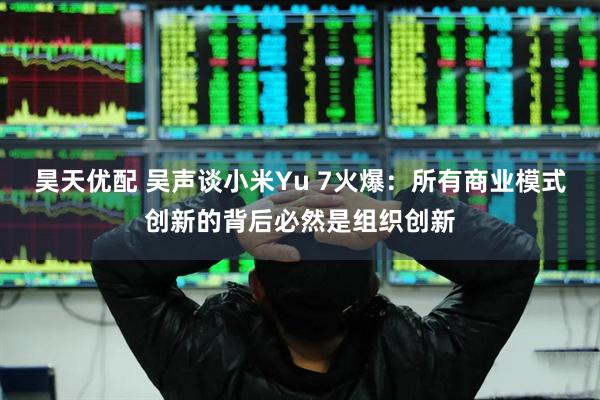 昊天优配 吴声谈小米Yu 7火爆：所有商业模式创新的背后必然是组织创新