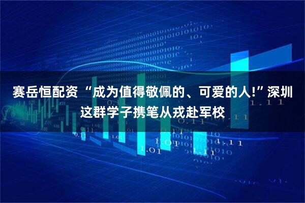 赛岳恒配资 “成为值得敬佩的、可爱的人!”深圳这群学子携笔从戎赴军校
