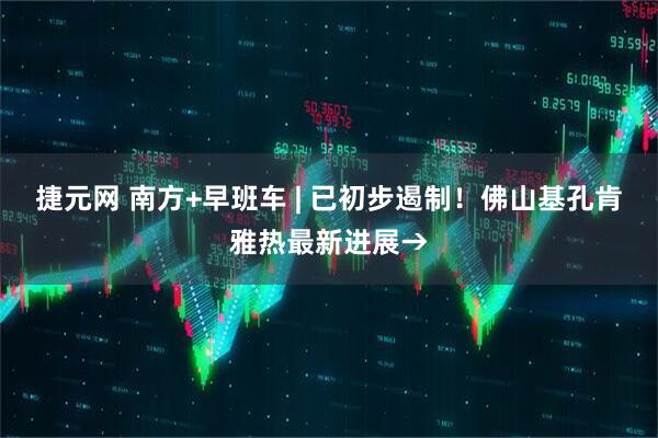 捷元网 南方+早班车 | 已初步遏制！佛山基孔肯雅热最新进展→