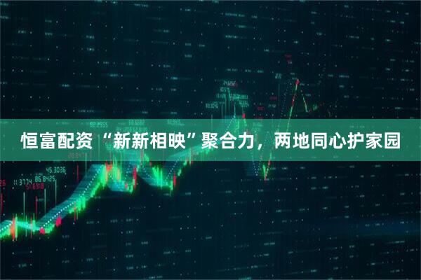 恒富配资 “新新相映”聚合力，两地同心护家园
