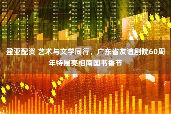 盈亚配资 艺术与文学同行，广东省友谊剧院60周年特展亮相南国书香节