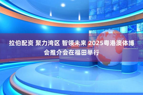 拉伯配资 聚力湾区 智领未来 2025粤港澳体博会推介会在福田举行