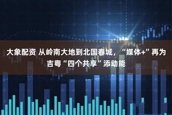 大象配资 从岭南大地到北国春城，“媒体+”再为吉粤“四个共享”添动能
