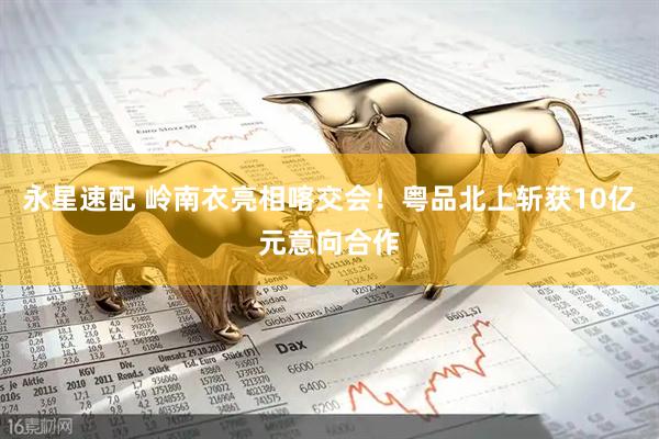 永星速配 岭南衣亮相喀交会！粤品北上斩获10亿元意向合作