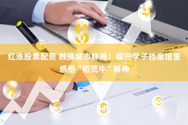 红涨股票配资 触摸城市脉搏！福田学子档案馆里感悟“拓荒牛”精神