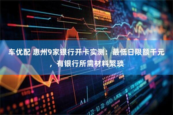 车优配 惠州9家银行开卡实测：最低日限额千元，有银行所需材料繁琐