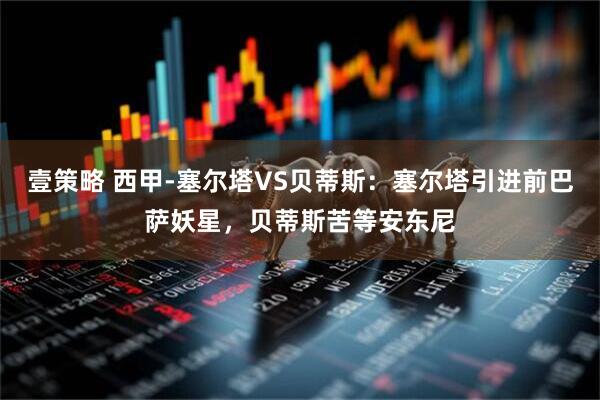 壹策略 西甲-塞尔塔VS贝蒂斯：塞尔塔引进前巴萨妖星，贝蒂斯苦等安东尼