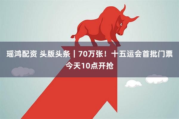 瑶鸿配资 头版头条｜70万张！十五运会首批门票今天10点开抢