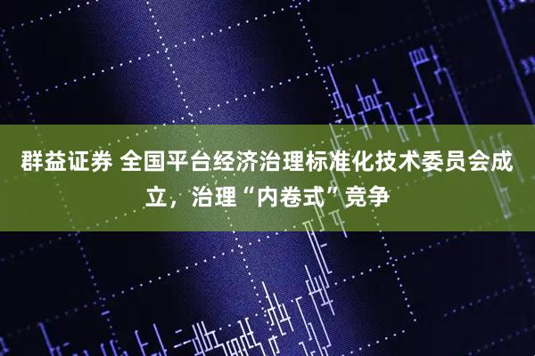 群益证券 全国平台经济治理标准化技术委员会成立，治理“内卷式”竞争