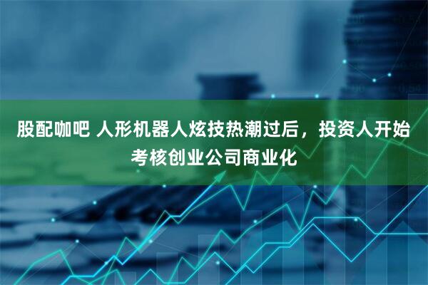 股配咖吧 人形机器人炫技热潮过后，投资人开始考核创业公司商业化