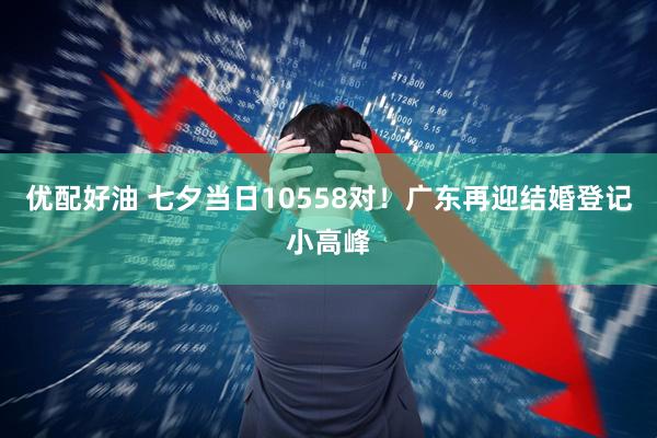优配好油 七夕当日10558对！广东再迎结婚登记小高峰