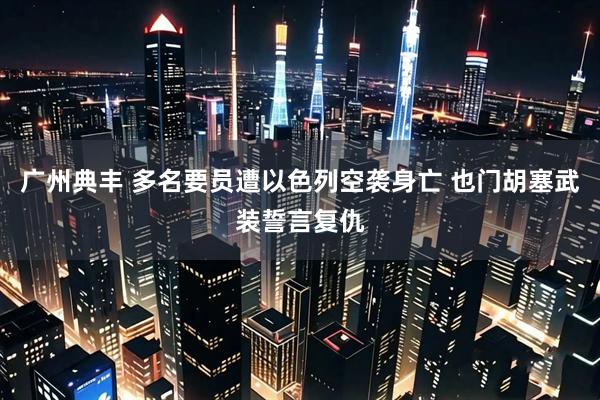 广州典丰 多名要员遭以色列空袭身亡 也门胡塞武装誓言复仇