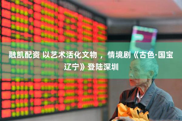 融凯配资 以艺术活化文物 ，情境剧《古色·国宝辽宁》登陆深圳