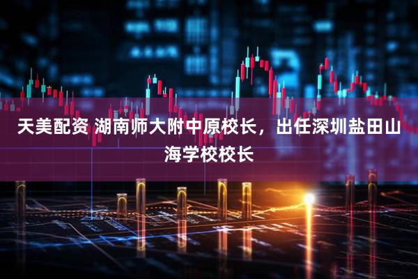 天美配资 湖南师大附中原校长，出任深圳盐田山海学校校长