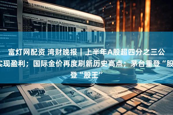 富灯网配资 湾财晚报｜上半年A股超四分之三公司实现盈利；国际金价再度刷新历史高点；茅台重登“股王”