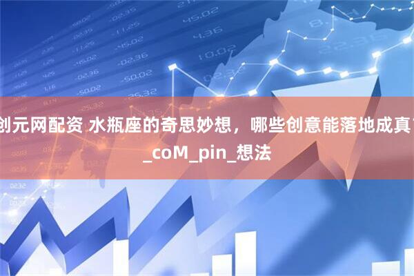 创元网配资 水瓶座的奇思妙想，哪些创意能落地成真？_coM_pin_想法