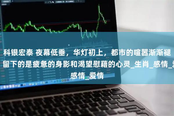 科银宏泰 夜幕低垂，华灯初上，都市的喧嚣渐渐褪去，留下的是疲惫的身影和渴望慰藉的心灵_生肖_感情_爱情