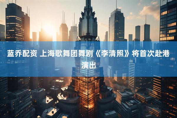 蓝乔配资 上海歌舞团舞剧《李清照》将首次赴港演出
