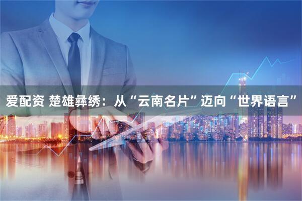 爱配资 楚雄彝绣：从“云南名片”迈向“世界语言”