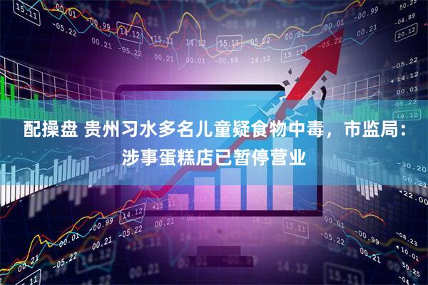 配操盘 贵州习水多名儿童疑食物中毒，市监局：涉事蛋糕店已暂停营业