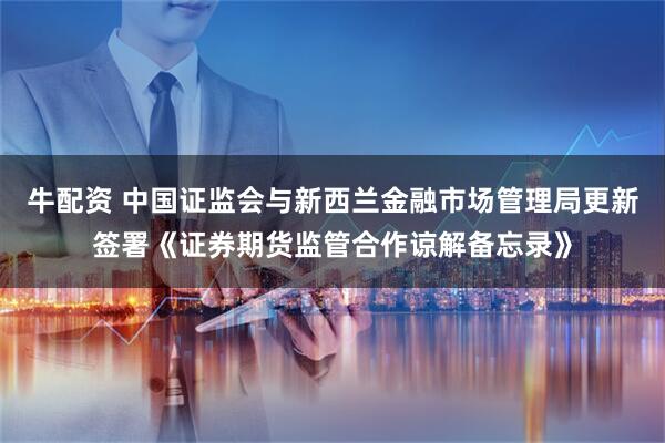 牛配资 中国证监会与新西兰金融市场管理局更新签署《证券期货监管合作谅解备忘录》