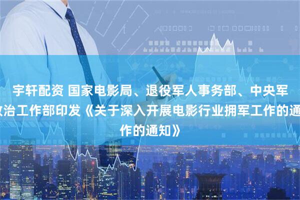 宇轩配资 国家电影局、退役军人事务部、中央军委政治工作部印发《关于深入开展电影行业拥军工作的通知》