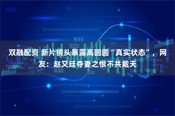 双融配资 新片镜头暴露高圆圆“真实状态”,网友:赵又廷夺妻之恨不共戴天